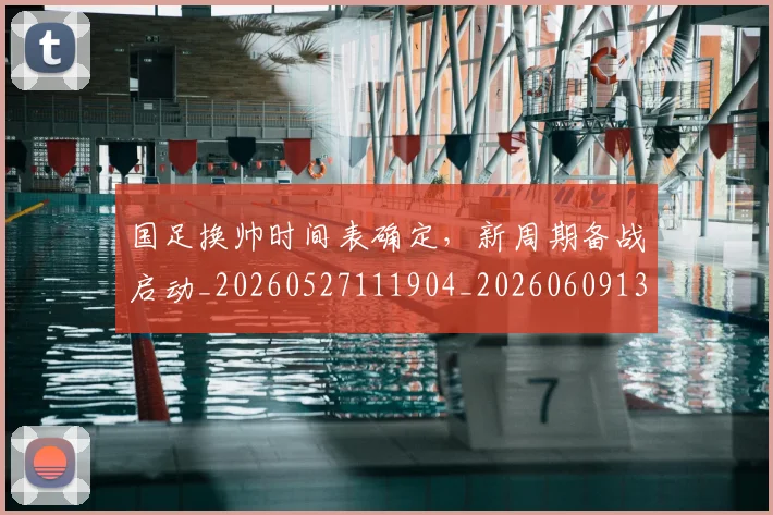 国足换帅时间表确定，新周期备战启动_20260527111904_20260609132707