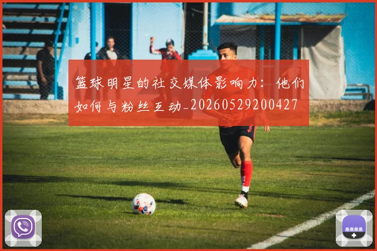 篮球明星的社交媒体影响力：他们如何与粉丝互动_20260529200427