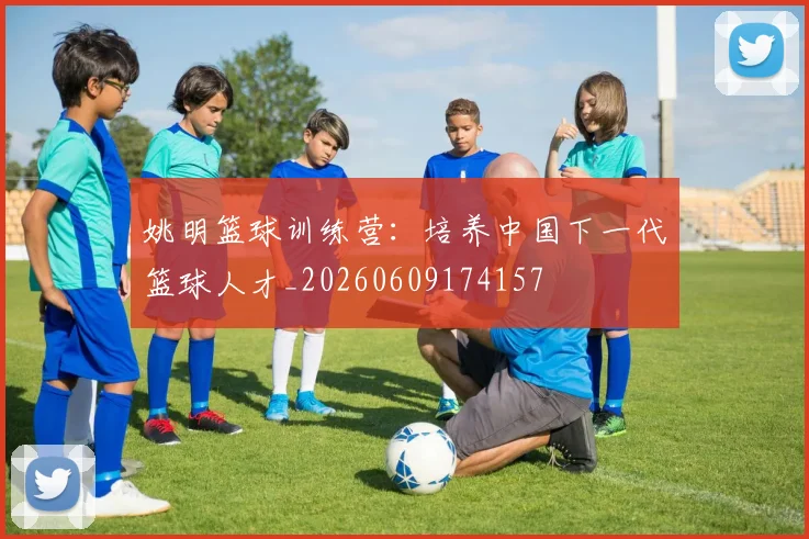 姚明篮球训练营：培养中国下一代篮球人才_20260609174157