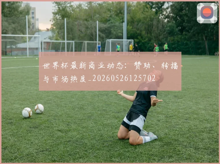 世界杯最新商业动态：赞助、转播与市场热度_20260526125702