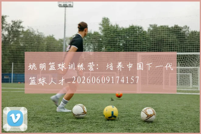 姚明篮球训练营：培养中国下一代篮球人才_20260609174157