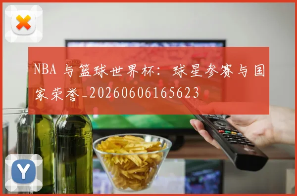 NBA 与篮球世界杯:球星参赛与国家荣誉_20260606165623
